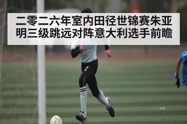 二零二六年室内田径世锦赛朱亚明三级跳远对阵意大利选手前瞻