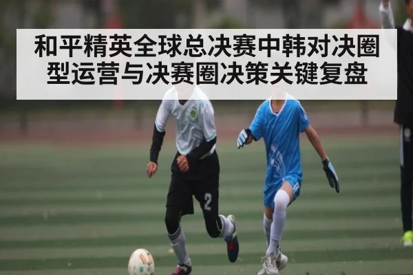 和平精英全球总决赛中韩对决圈型运营与决赛圈决策关键复盘
